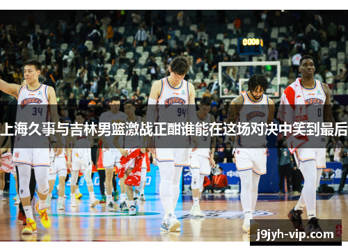 上海久事与吉林男篮激战正酣谁能在这场对决中笑到最后