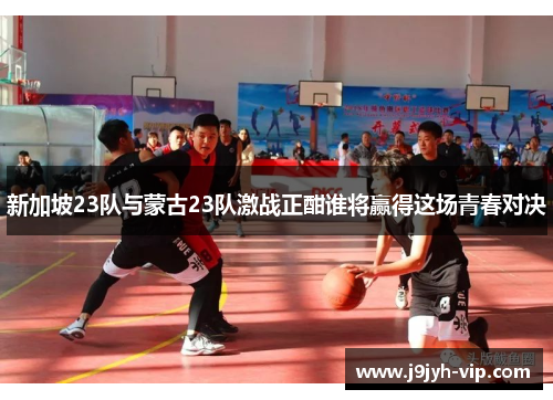 新加坡23队与蒙古23队激战正酣谁将赢得这场青春对决